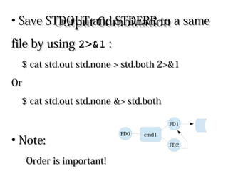 Output CombinationOutput Combination
●
Save STDOUT and STDERR to a sameSave STDOUT and STDERR to a same
file by usingfile by using 2>&12>&1 ::
$ cat std.out std.none > std.both 2>&1$ cat std.out std.none > std.both 2>&1
OrOr
$ cat std.out std.none &> std.both$ cat std.out std.none &> std.both
●
Note:Note:
Order is important!Order is important! cmd1
FD2
FD1
FD0
 