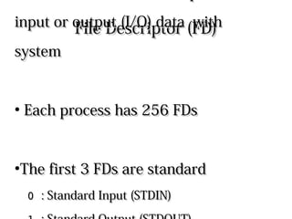 File Descriptor (FD)File Descriptor (FD)
●
Processes use File Descriptors toProcesses use File Descriptors to
input or output (I/O) data with systeminput or output (I/O) data with system
●
Each process has 256 FDsEach process has 256 FDs
●
The first 3 FDs are standardThe first 3 FDs are standard
0 0 : Standard Input (STDIN): Standard Input (STDIN)
1 1 : Standard Output (STDOUT): Standard Output (STDOUT)
2 2 : Standard Error Output (STDERR): Standard Error Output (STDERR)
 