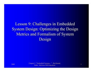 2008
Chapter-1: "Embedded Systems - " , Raj Kamal,
Publs.: McGraw-Hill Education
1
Lesson 9:Lesson 9: Challenges in EmbeddedChallenges in Embedded
System Design: Optimizing the DesignSystem Design: Optimizing the Design
Metrics and Formalism of SystemMetrics and Formalism of System
DesignDesign
 