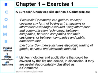 Chapter 1 – Exercise 1 A European Union web site defines e-Commerce as: ‘ Electronic Commerce is a general concept covering any form of business transactions or information exchange executed using information and communication technology, between companies, between companies and their customers, or between companies and public administrations. Electronic Commerce includes electronic trading of goods, services and electronic material.’ List technologies and applications that could be covered by this list and decide, in discussion, if they are usefully/appropriately classified as e‑Commerce. 