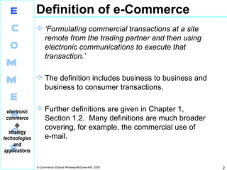 Definition of e-Commerce ‘ Formulating commercial transactions at a site remote from the trading partner and then using electronic communications to execute that transaction.’ The definition includes business to business and business to consumer transactions. Further definitions are given in Chapter 1,  Section 1.2.  Many definitions are much broader covering, for example, the commercial use of  e-mail. 