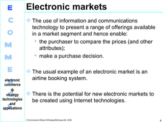 Electronic markets The use of information and communications technology to present a range of offerings available in a market segment and hence enable: the purchaser to compare the prices (and other attributes); make a purchase decision. The usual example of an electronic market is an airline booking system. There is the potential for new electronic markets to be created using Internet technologies. 