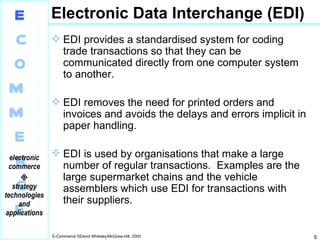 Electronic Data Interchange (EDI) EDI provides a standardised system for coding trade transactions so that they can be communicated directly from one computer system to another. EDI removes the need for printed orders and invoices and avoids the delays and errors implicit in paper handling. EDI is used by organisations that make a large number of regular transactions.  Examples are the large supermarket chains and the vehicle assemblers which use EDI for transactions with their suppliers. 