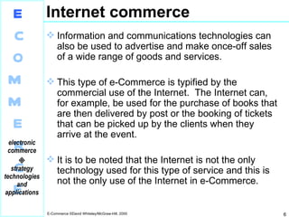 Internet commerce Information and communications technologies can also be used to advertise and make once-off sales of a wide range of goods and services. This type of e-Commerce is typified by the commercial use of the Internet.  The Internet can, for example, be used for the purchase of books that are then delivered by post or the booking of tickets that can be picked up by the clients when they arrive at the event. It is to be noted that the Internet is not the only technology used for this type of service and this is not the only use of the Internet in e-Commerce. 