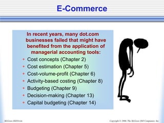 Copyright © 2006, The McGraw-Hill Companies, Inc.
McGraw-Hill/Irwin
E-Commerce
In recent years, many dot.com
businesses failed that might have
benefited from the application of
managerial accounting tools:
 Cost concepts (Chapter 2)
 Cost estimation (Chapter 5)
 Cost-volume-profit (Chapter 6)
 Activity-based costing (Chapter 8)
 Budgeting (Chapter 9)
 Decision-making (Chapter 13)
 Capital budgeting (Chapter 14)
 