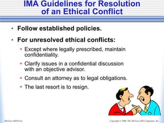 Copyright © 2006, The McGraw-Hill Companies, Inc.
McGraw-Hill/Irwin
• Follow established policies.
• For unresolved ethical conflicts:
 Except where legally prescribed, maintain
confidentiality.
 Clarify issues in a confidential discussion
with an objective advisor.
 Consult an attorney as to legal obligations.
 The last resort is to resign.
IMA Guidelines for Resolution
of an Ethical Conflict
 