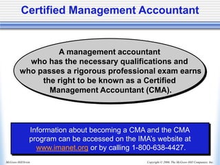 Copyright © 2006, The McGraw-Hill Companies, Inc.
McGraw-Hill/Irwin
Certified Management Accountant
A management accountant
who has the necessary qualifications and
who passes a rigorous professional exam earns
the right to be known as a Certified
Management Accountant (CMA).
Information about becoming a CMA and the CMA
program can be accessed on the IMA’s website at
www.imanet.org or by calling 1-800-638-4427.
 