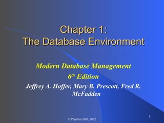 1
© Prentice Hall, 2002
Chapter 1:Chapter 1:
The Database EnvironmentThe Database Environment
Modern Database Management
6th
Edition
Jeffrey A. Hoffer, Mary B. Prescott, Fred R.
McFadden
 