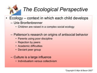 The Ecological Perspective Ecology – context in which each child develops Urie Bronfenbrenner  Children are raised in a complex social ecology Patterson’s research on origins of antisocial behavior Parents using poor discipline Rejection by peers Academic difficulties Deviant peer group Culture is a large influence Individualism versus collectivism 