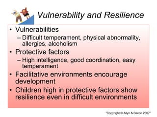 Vulnerability and Resilience Vulnerabilities  Difficult temperament, physical abnormality, allergies, alcoholism Protective factors High intelligence, good coordination, easy temperament Facilitative environments encourage development  Children high in protective factors show resilience even in difficult environments 