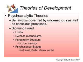 Theories of Development Psychoanalytic Theories Behavior is governed by  unconscious  as well as conscious processes. Sigmund Freud Libido  Defense mechanisms Personality Structure Id, ego, superego Psychosexual Stages Oral, anal, phallic, latency, genital 