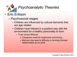 Psychoanalytic Theories Eric Erikson Psychosocial stages Children are influenced by cultural demands that are age related Children must interact in a positive way with the environment for a healthy personality to form Trust versus Mistrust Caregivers must be responsive and loving Mistrust may lead to difficulty in forming intimate relationships as an adult 