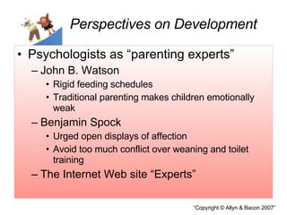 Psychologists as “parenting experts” John B. Watson Rigid feeding schedules Traditional parenting makes children emotionally weak Benjamin Spock Urged open displays of affection Avoid too much conflict over weaning and toilet training The Internet Web site “Experts” Perspectives on Development 