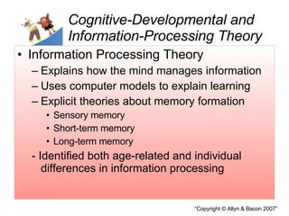 Cognitive-Developmental and Information-Processing Theory Information Processing Theory Explains how the mind manages information Uses computer models to explain learning Explicit theories about memory formation  Sensory memory Short-term memory Long-term memory - Identified both age-related and individual differences in information processing 