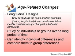 Age-Related Changes Longitudinal Designs Only by studying the same children over time  (that is, longitudinally), can developmentalists  identify consistencies (or changes) in behavior  across age Study of individuals or groups over a long period of time Can identify individual differences and compare them to group differences 