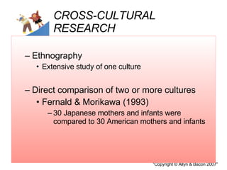 CROSS-CULTURAL RESEARCH Ethnography  Extensive study of one culture  Direct comparison of two or more cultures Fernald & Morikawa (1993) 30 Japanese mothers and infants were compared to 30 American mothers and infants 