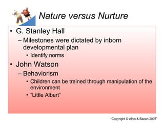 Nature versus Nurture G. Stanley Hall Milestones were dictated by inborn developmental plan Identify norms John Watson Behaviorism Children can be trained through manipulation of the environment “Little Albert” 