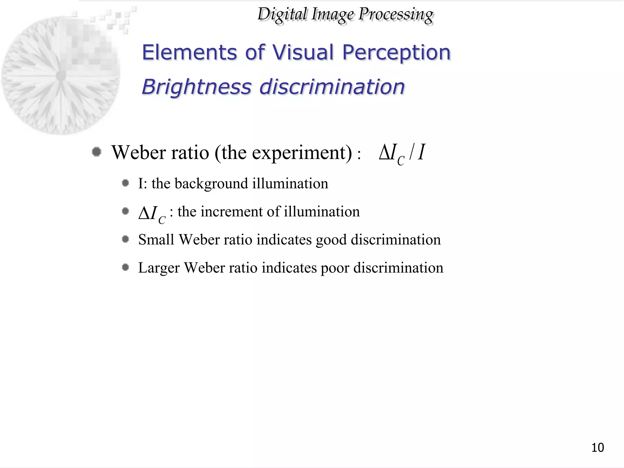 Digital Image Processing
10
Elements of Visual Perception
Weber ratio (the experiment) :
I: the background illumination
: the increment of illumination
Small Weber ratio indicates good discrimination
Larger Weber ratio indicates poor discrimination
Brightness discrimination
I
IC /

C
I

 