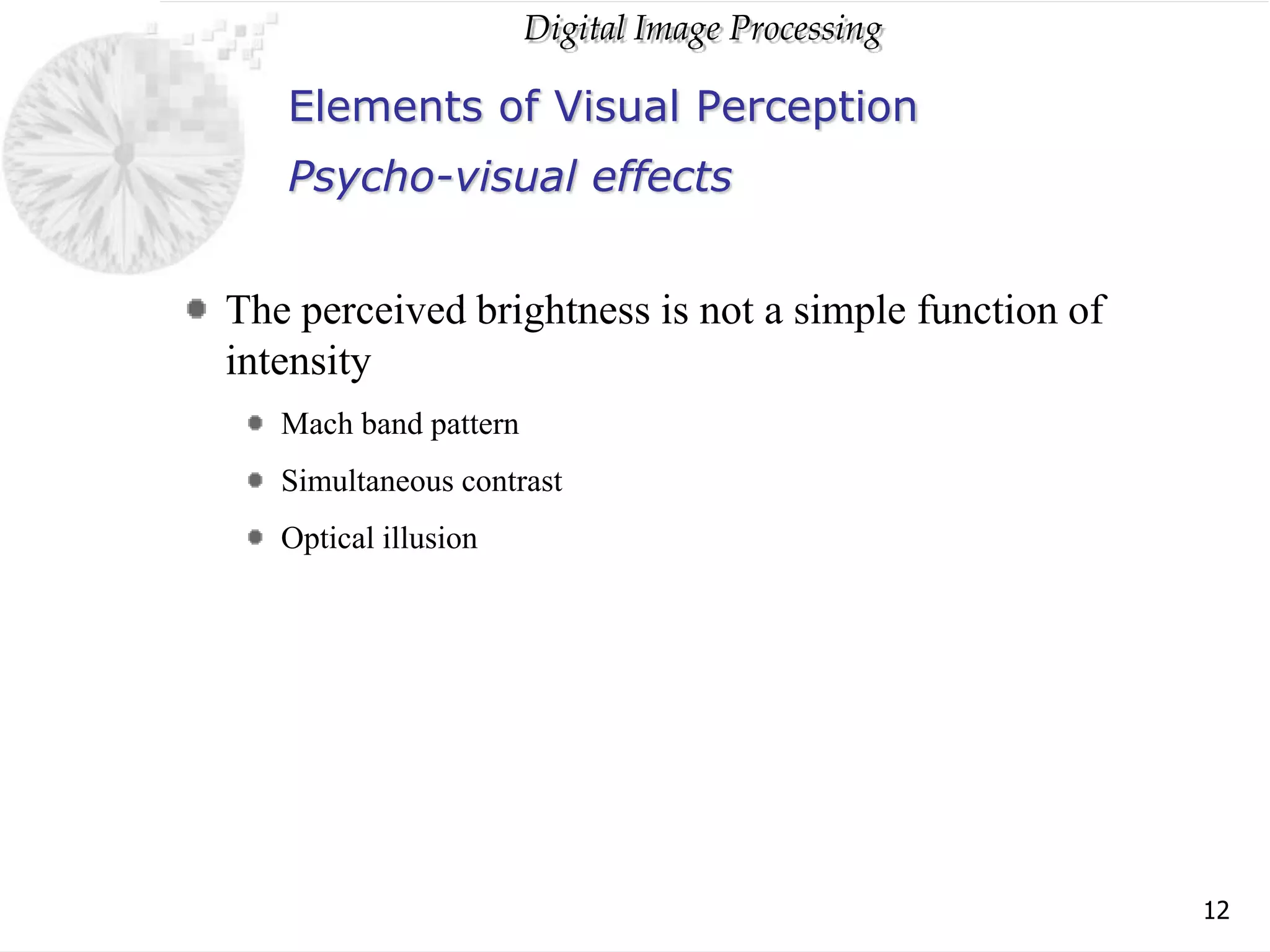 Digital Image Processing
12
Elements of Visual Perception
The perceived brightness is not a simple function of
intensity
Mach band pattern
Simultaneous contrast
Optical illusion
Psycho-visual effects
 