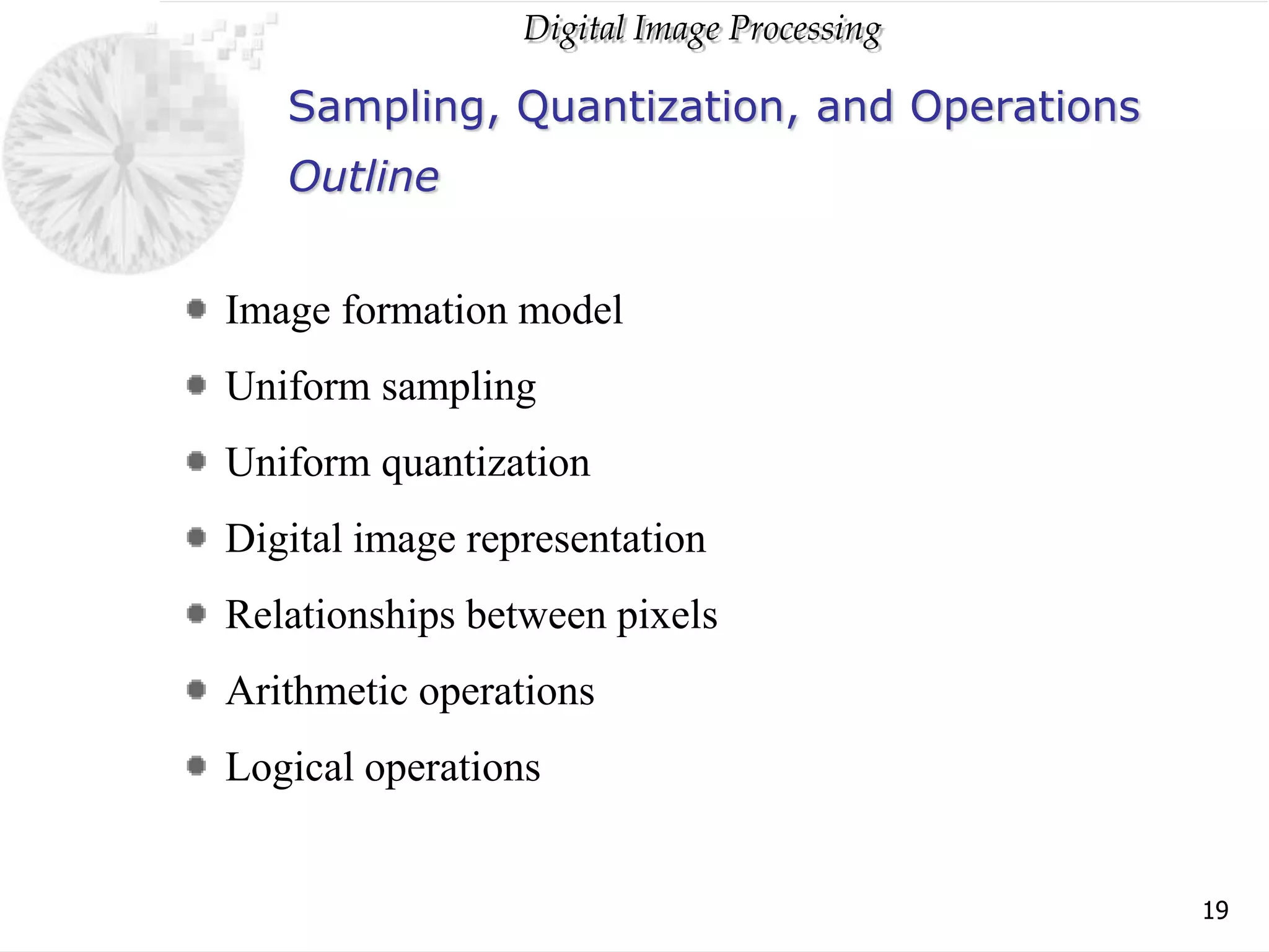 Digital Image Processing
19
Sampling, Quantization, and Operations
Image formation model
Uniform sampling
Uniform quantization
Digital image representation
Relationships between pixels
Arithmetic operations
Logical operations
Outline
 