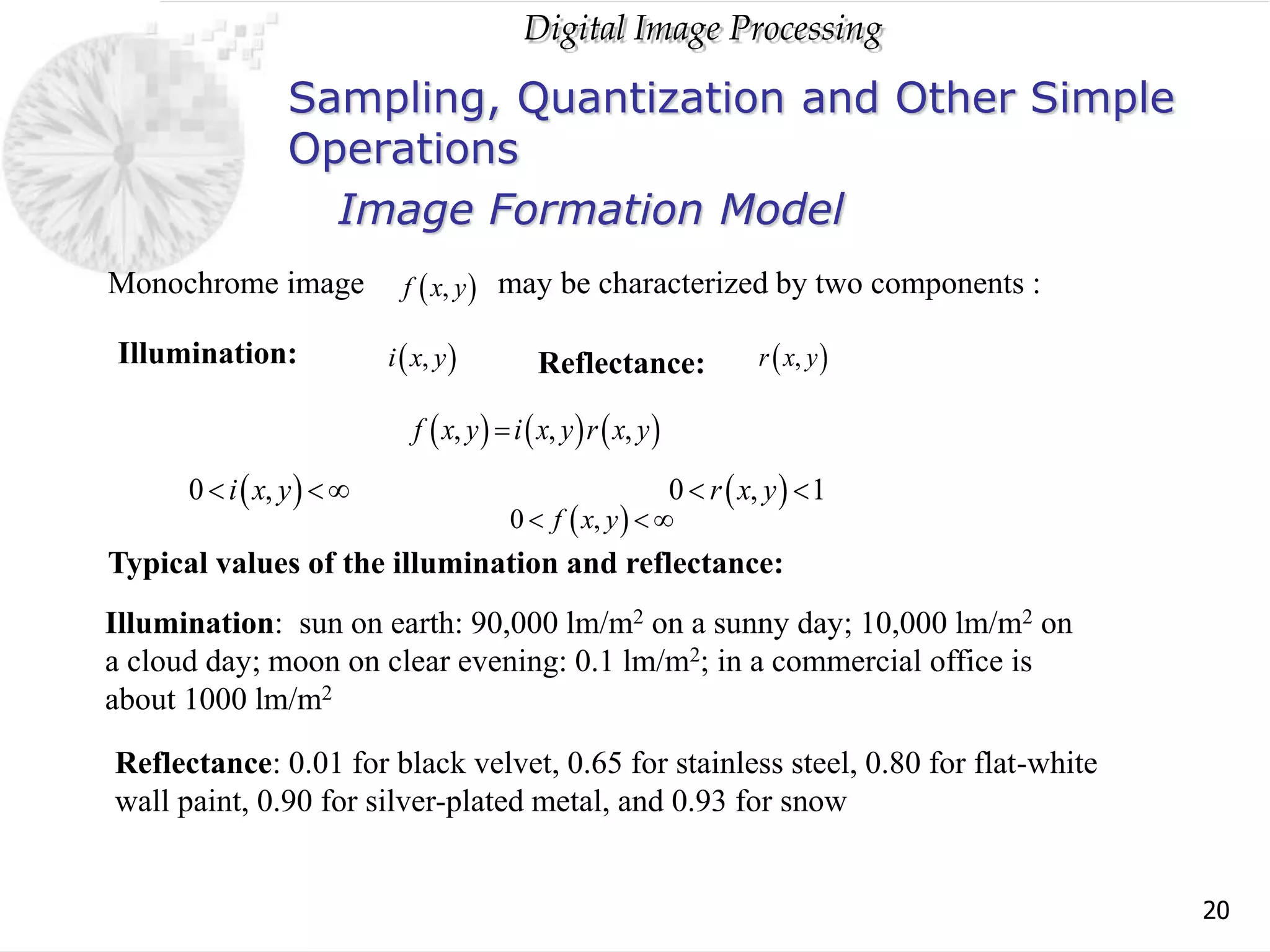 Digital Image Processing
20
Sampling, Quantization and Other Simple
Operations
 
0 ,
f x y
  
 
,
f x y
 
,
i x y
may be characterized by two components :
Illumination: Reflectance:  
,
r x y
     
, , ,
f x y i x y r x y

 
0 ,
i x y
    
0 , 1
r x y
 
Monochrome image
Typical values of the illumination and reflectance:
Illumination: sun on earth: 90,000 lm/m2 on a sunny day; 10,000 lm/m2 on
a cloud day; moon on clear evening: 0.1 lm/m2; in a commercial office is
about 1000 lm/m2
Reflectance: 0.01 for black velvet, 0.65 for stainless steel, 0.80 for flat-white
wall paint, 0.90 for silver-plated metal, and 0.93 for snow
Image Formation Model
 