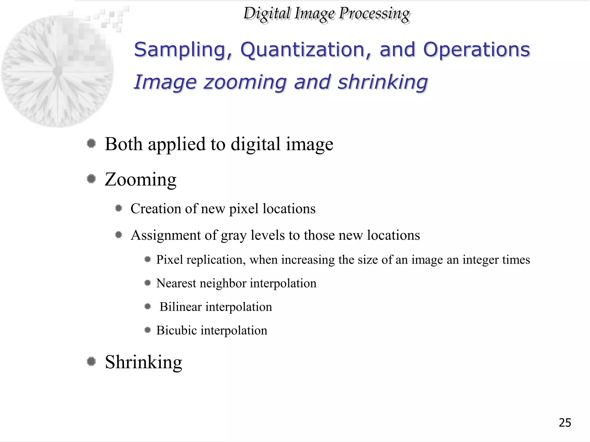Digital Image Processing
25
Sampling, Quantization, and Operations
Both applied to digital image
Zooming
Creation of new pixel locations
Assignment of gray levels to those new locations
Pixel replication, when increasing the size of an image an integer times
Nearest neighbor interpolation
Bilinear interpolation
Bicubic interpolation
Shrinking
Image zooming and shrinking
 