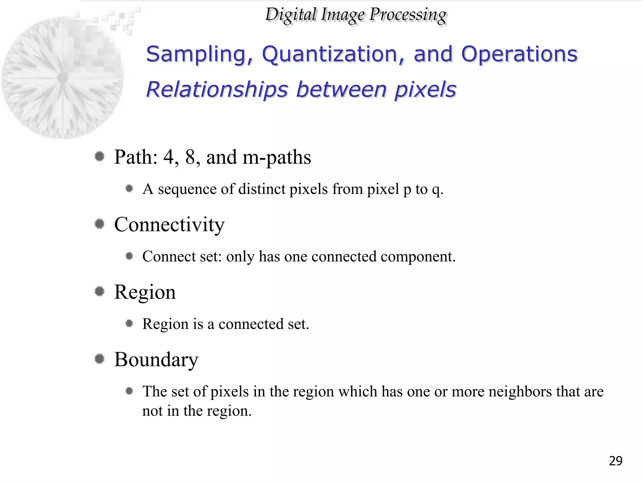 Digital Image Processing
29
Sampling, Quantization, and Operations
Path: 4, 8, and m-paths
A sequence of distinct pixels from pixel p to q.
Connectivity
Connect set: only has one connected component.
Region
Region is a connected set.
Boundary
The set of pixels in the region which has one or more neighbors that are
not in the region.
Relationships between pixels
 