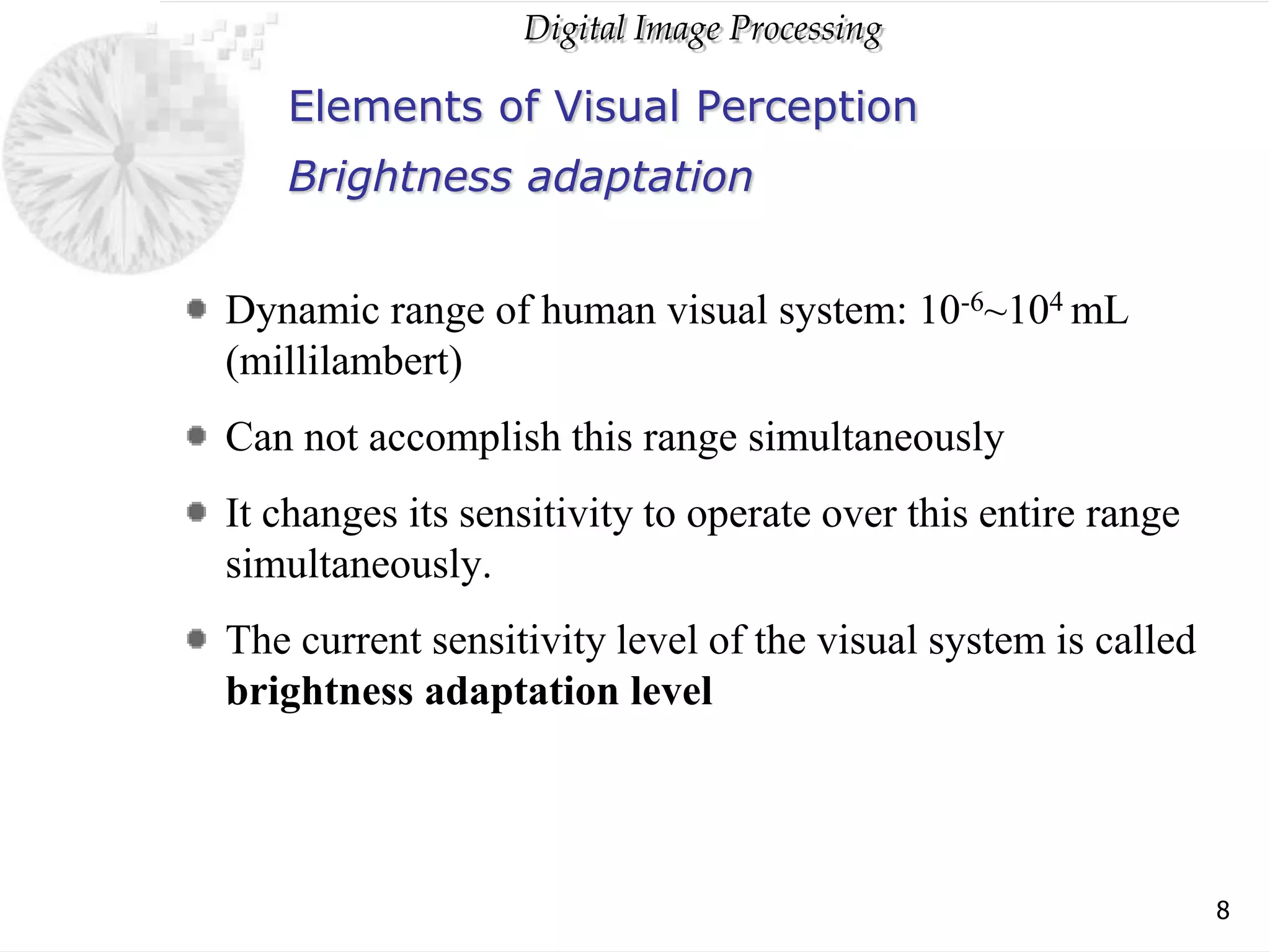 Digital Image Processing
8
Elements of Visual Perception
Dynamic range of human visual system: 10-6~104 mL
(millilambert)
Can not accomplish this range simultaneously
It changes its sensitivity to operate over this entire range
simultaneously.
The current sensitivity level of the visual system is called
brightness adaptation level
Brightness adaptation
 