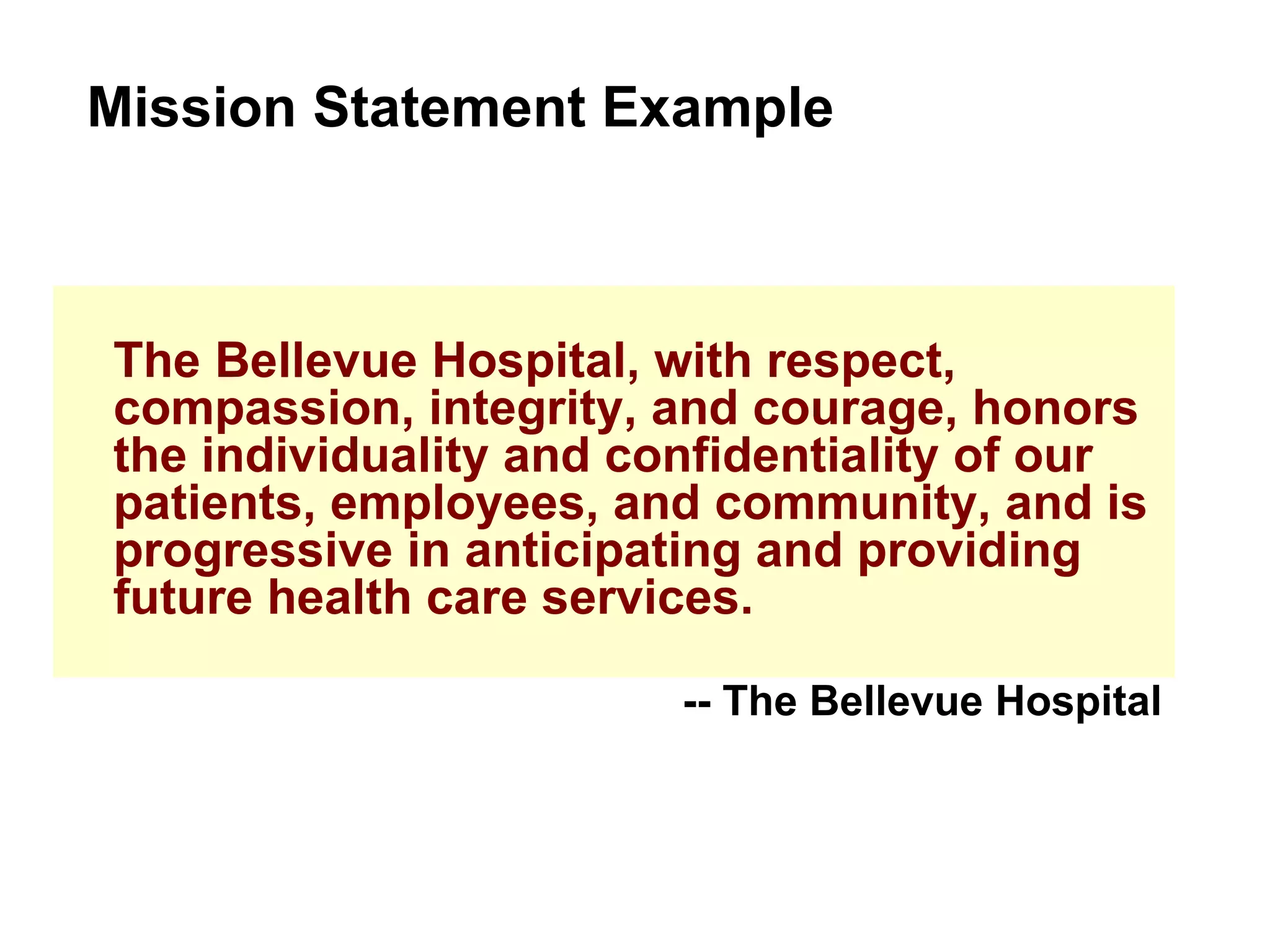 The Bellevue Hospital, with respect, compassion, integrity, and courage, honors the individuality and confidentiality of our patients, employees, and community, and is progressive in anticipating and providing future health care services. Mission Statement Example -- The Bellevue Hospital 