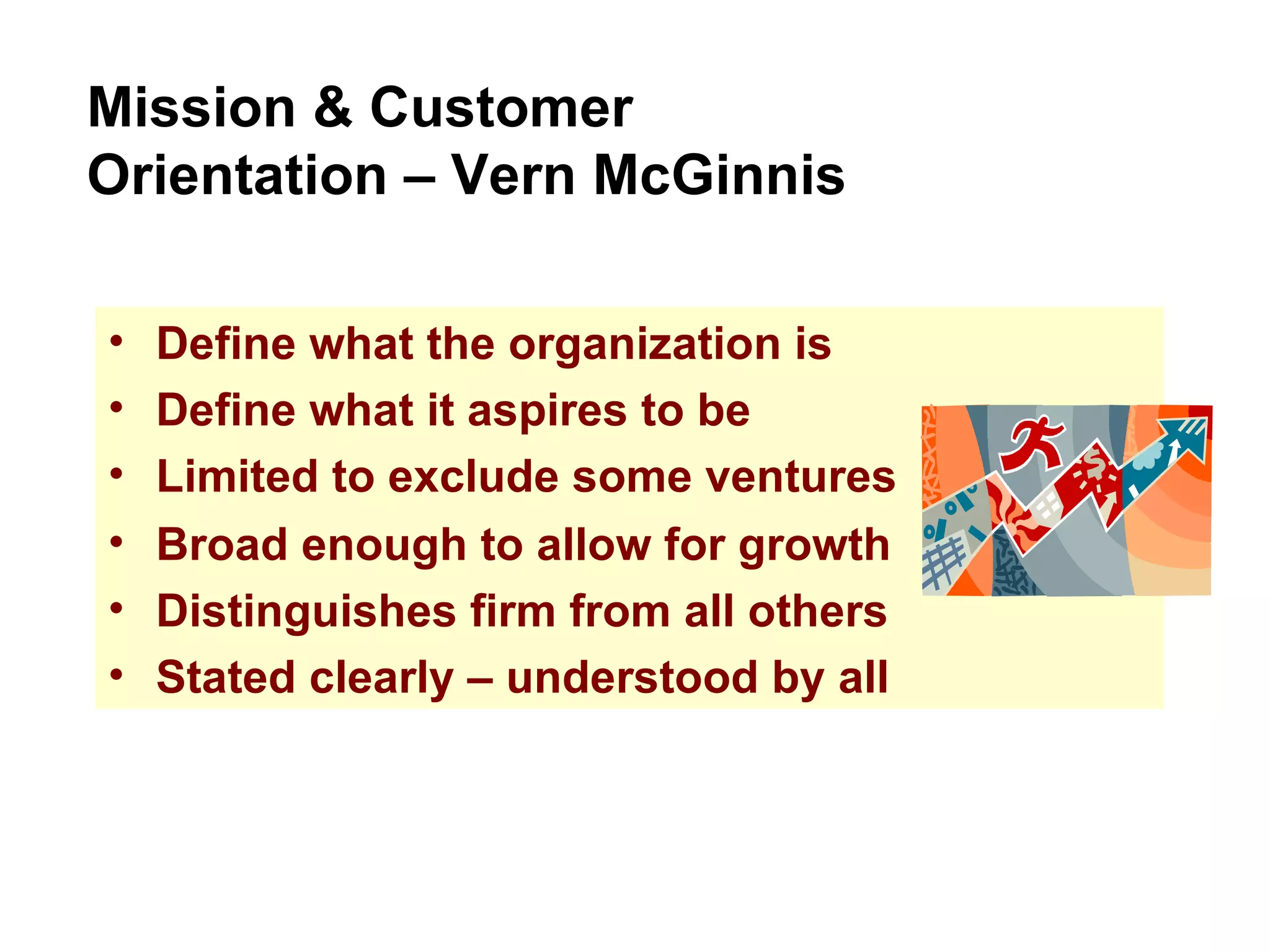Define what the organization is Define what it aspires to be Limited to exclude some ventures Mission & Customer Orientation – Vern McGinnis Broad enough to allow for growth Distinguishes firm from all others Stated clearly – understood by all 