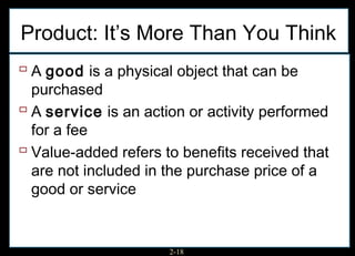 Product: It’s More Than You Think
 A good is a physical object that can be
  purchased
 A service is an action or activity performed
  for a fee
 Value-added refers to benefits received that
  are not included in the purchase price of a
  good or service


                      2-18
 