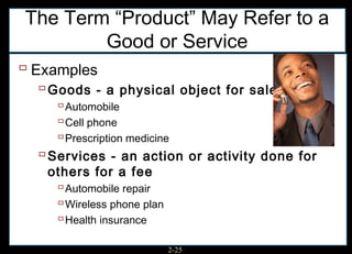 The Term “Product” May Refer to a
        Good or Service
 Examples
   Goods - a physical object for sale
      Automobile
      Cell phone
      Prescription medicine
   Services - an action or activity done for
    others for a fee
      Automobile repair
      Wireless phone plan
      Health insurance

                      2-25
 