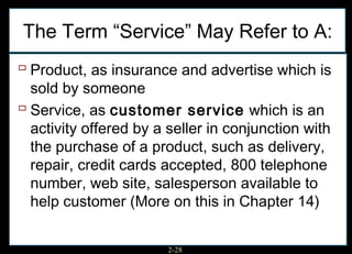The Term “Service” May Refer to A:
 Product, as insurance and advertise which is
  sold by someone
 Service, as customer service which is an
  activity offered by a seller in conjunction with
  the purchase of a product, such as delivery,
  repair, credit cards accepted, 800 telephone
  number, web site, salesperson available to
  help customer (More on this in Chapter 14)


                        2-28
 