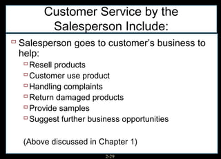 Customer Service by the
        Salesperson Include:
 Salesperson goes to customer’s business to
 help:
   Resell products
   Customer use product
   Handling complaints
   Return damaged products
   Provide samples
   Suggest further business opportunities

  (Above discussed in Chapter 1)
                        2-29
 