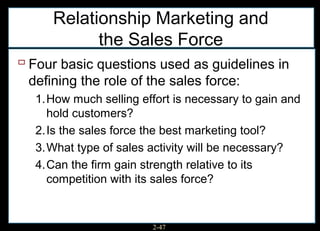 Relationship Marketing and
           the Sales Force
 Four basic questions used as guidelines in
 defining the role of the sales force:
  1.How much selling effort is necessary to gain and
    hold customers?
  2.Is the sales force the best marketing tool?
  3.What type of sales activity will be necessary?
  4.Can the firm gain strength relative to its
    competition with its sales force?


                        2-47
 