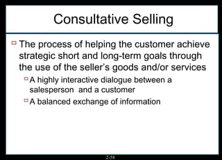 Consultative Selling
 The process of helping the customer achieve
 strategic short and long-term goals through
 the use of the seller’s goods and/or services
   A highly interactive dialogue between a
    salesperson and a customer
   A balanced exchange of information




                       2-58
 