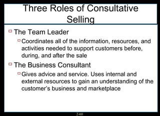 Three Roles of Consultative
              Selling
 The Team Leader
   Coordinates all of the information, resources, and
    activities needed to support customers before,
    during, and after the sale
 The Business Consultant
   Gives advice and service. Uses internal and
    external resources to gain an understanding of the
    customer’s business and marketplace



                         2-60
 