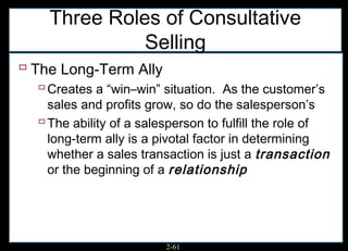Three Roles of Consultative
              Selling
 The Long-Term Ally
   Creates a “win–win” situation. As the customer’s
    sales and profits grow, so do the salesperson’s
   The ability of a salesperson to fulfill the role of
    long-term ally is a pivotal factor in determining
    whether a sales transaction is just a transaction
    or the beginning of a relationship




                         2-61
 