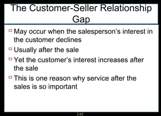 The Customer-Seller Relationship
             Gap
 May occur when the salesperson’s interest in
  the customer declines
 Usually after the sale
 Yet the customer’s interest increases after
  the sale
 This is one reason why service after the
  sales is so important


                      2-62
 