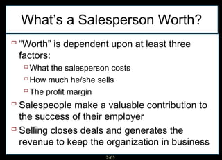 What’s a Salesperson Worth?
 “Worth” is dependent upon at least three
  factors:
    What the salesperson costs
    How much he/she sells
    The profit margin
 Salespeople make a valuable contribution to
  the success of their employer
 Selling closes deals and generates the
  revenue to keep the organization in business
                      2-63
 