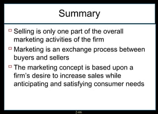 Summary
 Selling is only one part of the overall
  marketing activities of the firm
 Marketing is an exchange process between
  buyers and sellers
 The marketing concept is based upon a
  firm’s desire to increase sales while
  anticipating and satisfying consumer needs


                       2-66
 