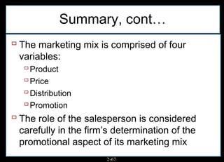 Summary, cont…
 The marketing mix is comprised of four
  variables:
    Product
    Price
    Distribution
    Promotion
 The role of the salesperson is considered
  carefully in the firm’s determination of the
  promotional aspect of its marketing mix
                       2-67
 