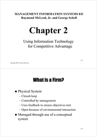 MANAGEMENT INFORMATION SYSTEMS 8/E
Raymond McLeod, Jr. and George Schell

Chapter 2
Using Information Technology
for Competitive Advantage

2-1
Copyright 2001, Prentice-Hall, Inc.

What is a Firm?
Physical System
– Closed-loop
– Controlled by management
– Uses feedback to ensure objectives met
– Open because of environmental interaction

Managed through use of a conceptual
system
2-2

 