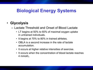 Biological Energy Systems 
• Glycolysis 
– Lactate Threshold and Onset of Blood Lactate 
• LT begins at 50% to 60% of maximal oxygen uptake 
in untrained individuals. 
• It begins at 70% to 80% in trained athletes. 
• OBLA is a second increase in the rate of lactate 
accumulation. 
• It occurs at higher relative intensities of exercise. 
• It occurs when the concentration of blood lactate reaches 
4 mmol/L. 
 