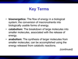 Key Terms 
• bioenergetics: The flow of energy in a biological 
system; the conversion of macronutrients into 
biologically usable forms of energy. 
• catabolism: The breakdown of large molecules into 
smaller molecules, associated with the release of 
energy. 
• anabolism: The synthesis of larger molecules from 
smaller molecules; can be accomplished using the 
energy released from catabolic reactions. 
(continued) 
 