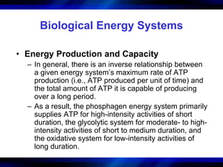 Biological Energy Systems 
• Energy Production and Capacity 
– In general, there is an inverse relationship between 
a given energy system’s maximum rate of ATP 
production (i.e., ATP produced per unit of time) and 
the total amount of ATP it is capable of producing 
over a long period. 
– As a result, the phosphagen energy system primarily 
supplies ATP for high-intensity activities of short 
duration, the glycolytic system for moderate- to high-intensity 
activities of short to medium duration, and 
the oxidative system for low-intensity activities of 
long duration. 
 