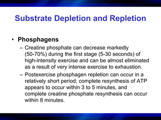 Substrate Depletion and Repletion 
• Phosphagens 
– Creatine phosphate can decrease markedly 
(50-70%) during the first stage (5-30 seconds) of 
high-intensity exercise and can be almost eliminated 
as a result of very intense exercise to exhaustion. 
– Postexercise phosphagen repletion can occur in a 
relatively short period; complete resynthesis of ATP 
appears to occur within 3 to 5 minutes, and 
complete creatine phosphate resynthesis can occur 
within 8 minutes. 
 