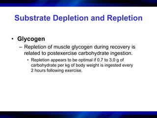 Substrate Depletion and Repletion 
• Glycogen 
– Repletion of muscle glycogen during recovery is 
related to postexercise carbohydrate ingestion. 
• Repletion appears to be optimal if 0.7 to 3.0 g of 
carbohydrate per kg of body weight is ingested every 
2 hours following exercise. 
 