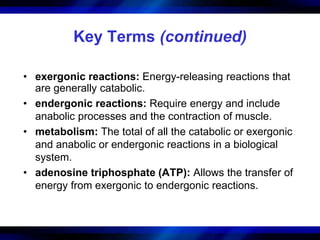 Key Terms (continued) 
• exergonic reactions: Energy-releasing reactions that 
are generally catabolic. 
• endergonic reactions: Require energy and include 
anabolic processes and the contraction of muscle. 
• metabolism: The total of all the catabolic or exergonic 
and anabolic or endergonic reactions in a biological 
system. 
• adenosine triphosphate (ATP): Allows the transfer of 
energy from exergonic to endergonic reactions. 
 