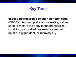 Key Term 
• excess postexercise oxygen consumption 
(EPOC): Oxygen uptake above resting values 
used to restore the body to the preexercise 
condition; also called postexercise oxygen 
uptake, oxygen debt, or recovery O2. 
 